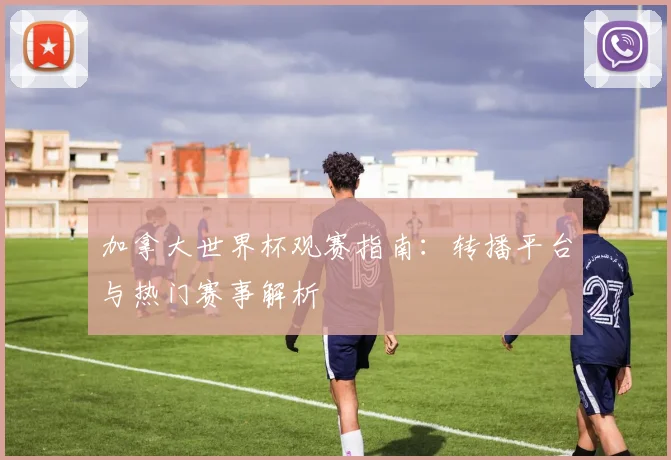 加拿大世界杯观赛指南：转播平台与热门赛事解析
