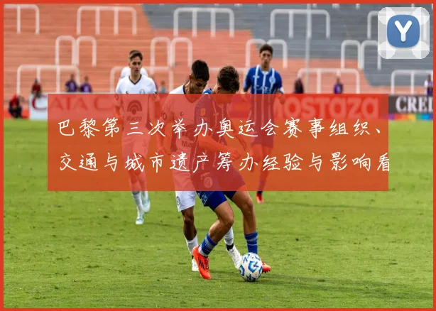 巴黎第三次举办奥运会赛事组织、交通与城市遗产筹办经验与影响看点