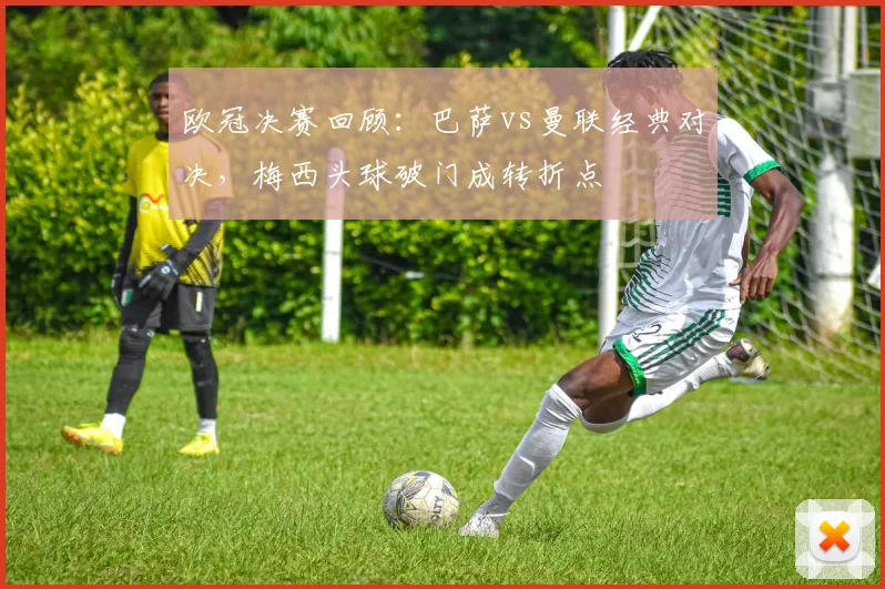 欧冠决赛回顾：巴萨vs曼联经典对决，梅西头球破门成转折点