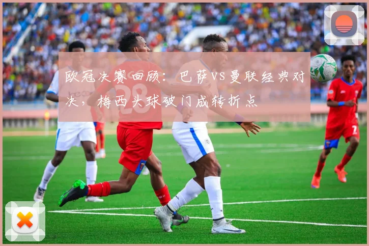 欧冠决赛回顾：巴萨vs曼联经典对决，梅西头球破门成转折点