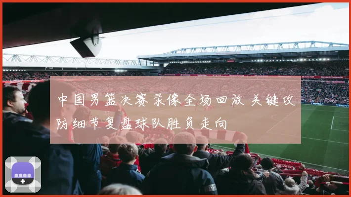 中国男篮决赛录像全场回放 关键攻防细节复盘球队胜负走向