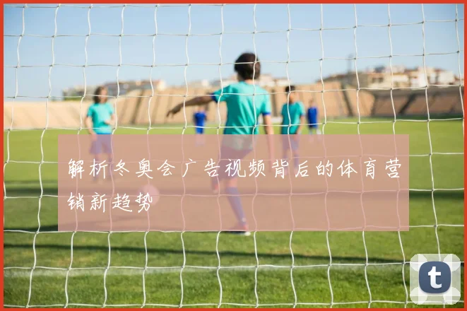 解析冬奥会广告视频背后的体育营销新趋势