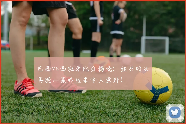 巴西vs西班牙比分揭晓：经典对决再现，最终结果令人意外！