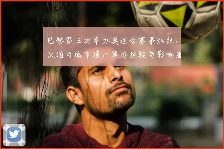 巴黎第三次举办奥运会赛事组织、交通与城市遗产筹办经验与影响看点