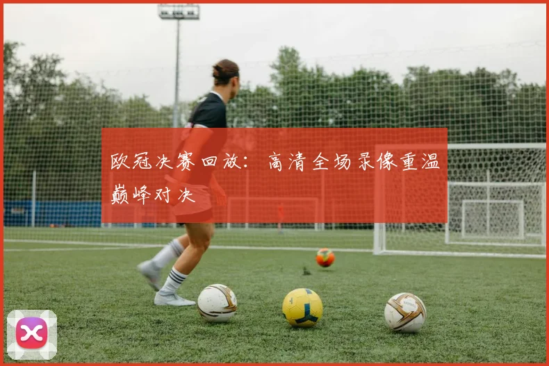 欧冠决赛回放：高清全场录像重温巅峰对决