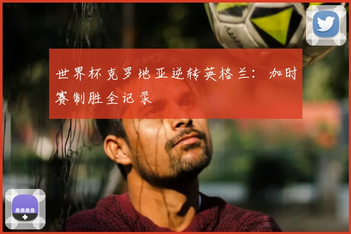 世界杯克罗地亚逆转英格兰：加时赛制胜全记录