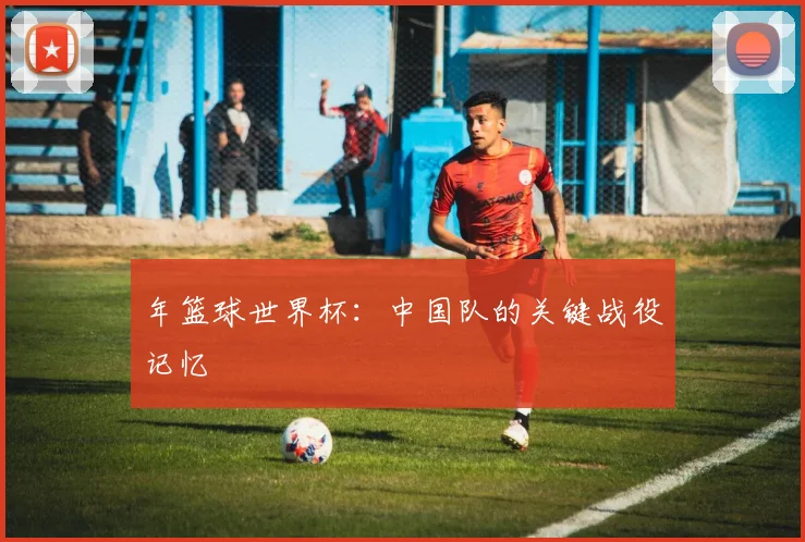 年篮球世界杯：中国队的关键战役记忆