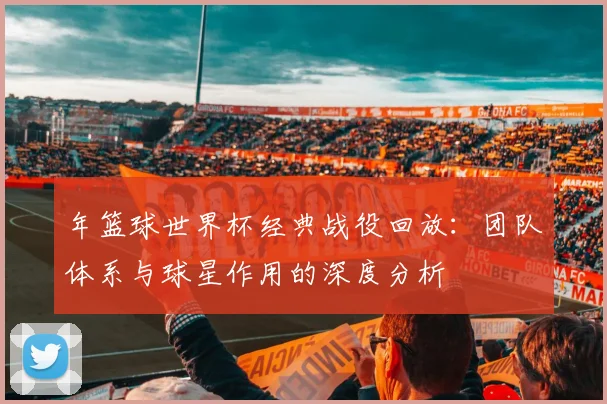年篮球世界杯经典战役回放：团队体系与球星作用的深度分析