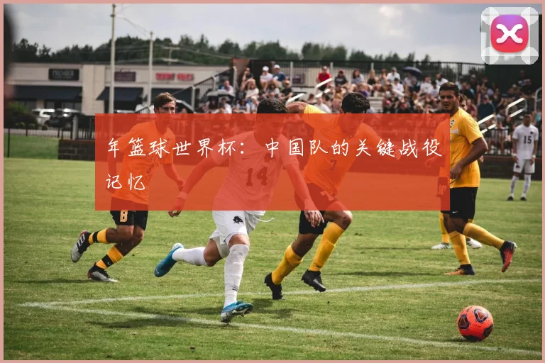 年篮球世界杯：中国队的关键战役记忆