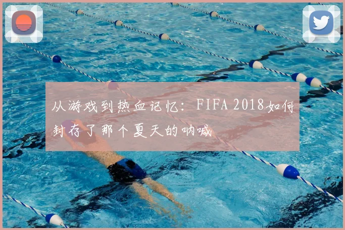 从游戏到热血记忆：FIFA 2018如何封存了那个夏天的呐喊