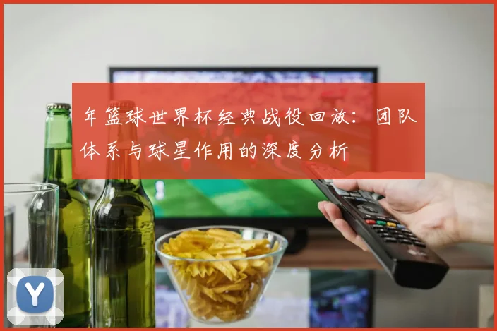年篮球世界杯经典战役回放：团队体系与球星作用的深度分析