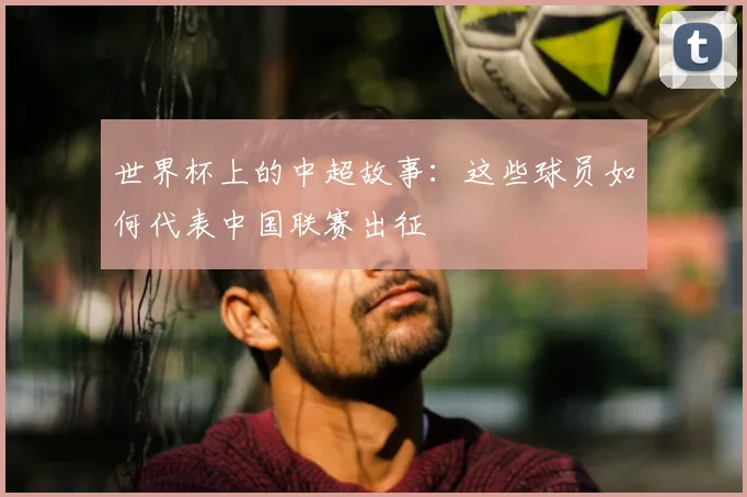 世界杯上的中超故事:这些球员如何代表中国联赛出征