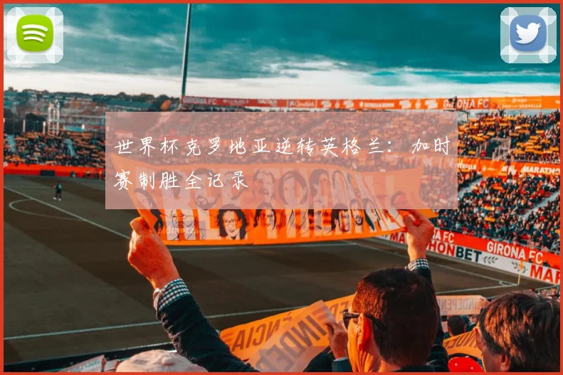 世界杯克罗地亚逆转英格兰：加时赛制胜全记录